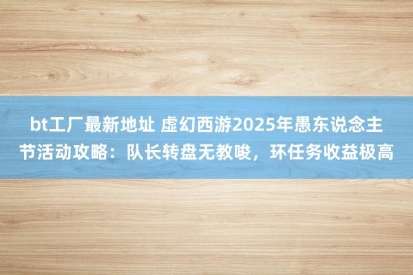 bt工厂最新地址 虚幻西游2025年愚东说念主节活动攻略：队长转盘无教唆，环任务收益极高