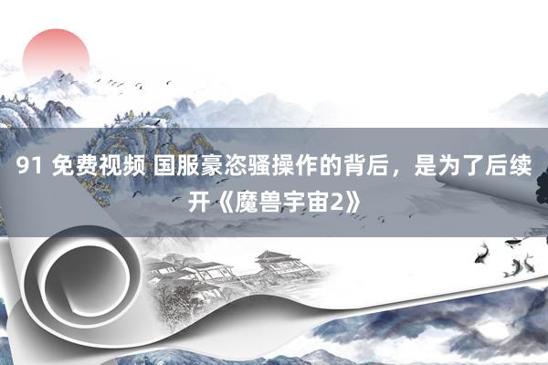 91 免费视频 国服豪恣骚操作的背后，是为了后续开《魔兽宇宙2》