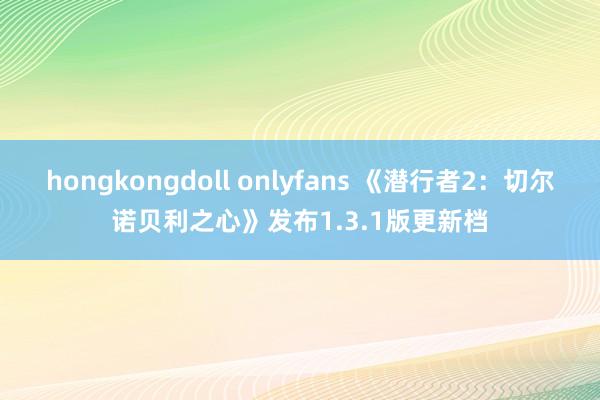 hongkongdoll onlyfans 《潜行者2：切尔诺贝利之心》发布1.3.1版更新档
