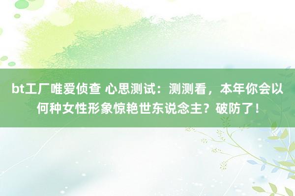 bt工厂唯爱侦查 心思测试：测测看，本年你会以何种女性形象惊艳世东说念主？破防了！