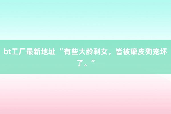 bt工厂最新地址 “有些大龄剩女，皆被癞皮狗宠坏了。”