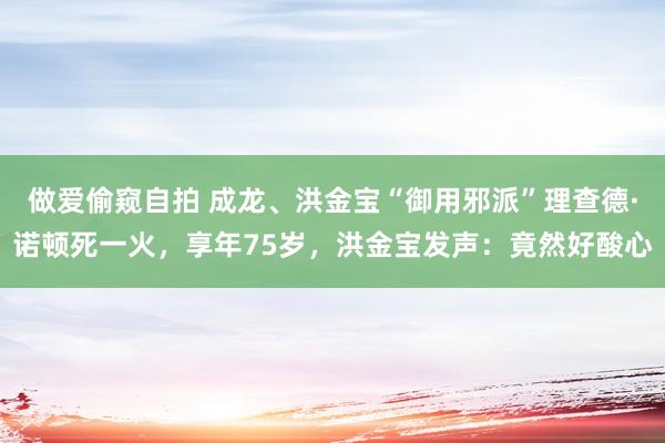 做爱偷窥自拍 成龙、洪金宝“御用邪派”理查德·诺顿死一火，享年75岁，洪金宝发声：竟然好酸心