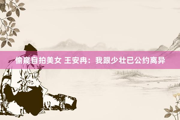 偷窥自拍美女 王安冉：我跟少壮已公约离异