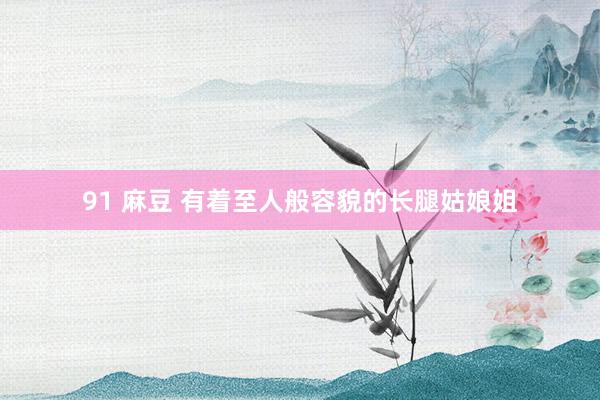 91 麻豆 有着至人般容貌的长腿姑娘姐