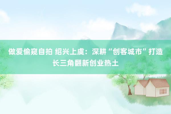 做爱偷窥自拍 绍兴上虞：深耕“创客城市”打造长三角翻新创业热土