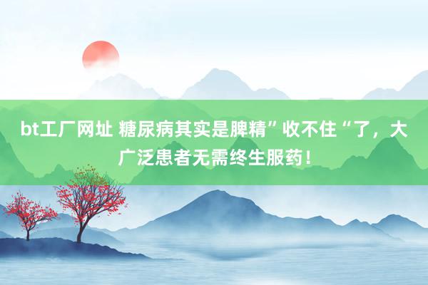 bt工厂网址 糖尿病其实是脾精”收不住“了，大广泛患者无需终生服药！