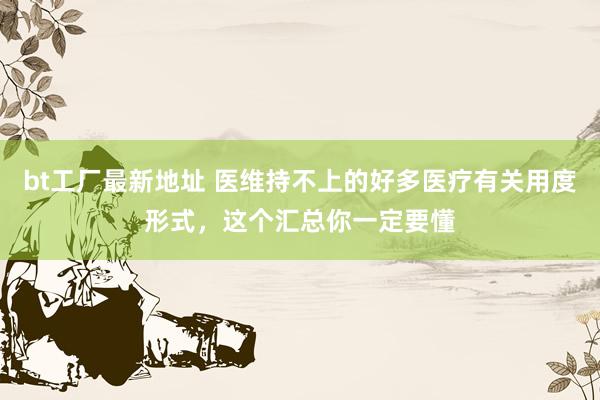 bt工厂最新地址 医维持不上的好多医疗有关用度形式，这个汇总你一定要懂