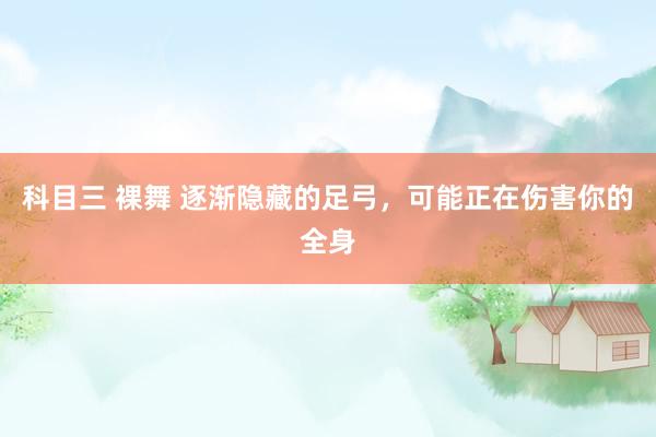 科目三 裸舞 逐渐隐藏的足弓，可能正在伤害你的全身