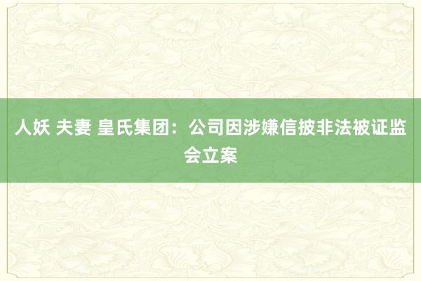 人妖 夫妻 皇氏集团：公司因涉嫌信披非法被证监会立案