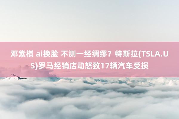 邓紫棋 ai换脸 不测一经绸缪？特斯拉(TSLA.US)罗马经销店动怒致17辆汽车受损