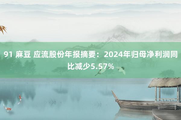 91 麻豆 应流股份年报摘要：2024年归母净利润同比减少5.57%