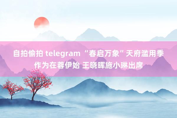 自拍偷拍 telegram “春启万象”天府滥用季作为在蓉伊始 王晓晖施小琳出席