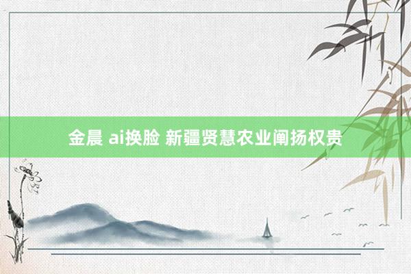 金晨 ai换脸 新疆贤慧农业阐扬权贵