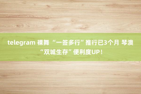 telegram 裸舞 “一签多行”推行已3个月 琴澳“双城生存”便利度UP！