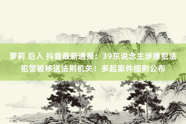萝莉 后入 抖音最新通报：39东说念主涉嫌犯法犯警被移送法则机关！多起案件细则公布
