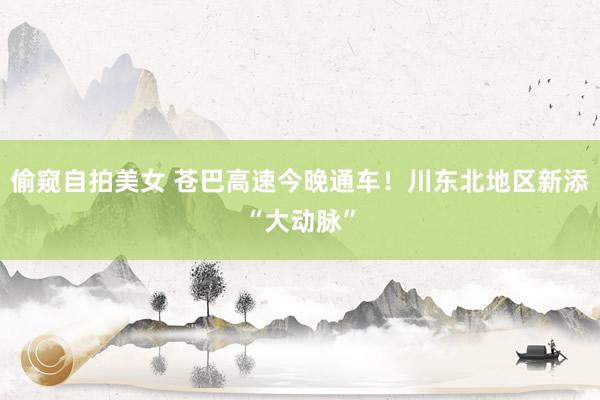 偷窥自拍美女 苍巴高速今晚通车！川东北地区新添“大动脉”