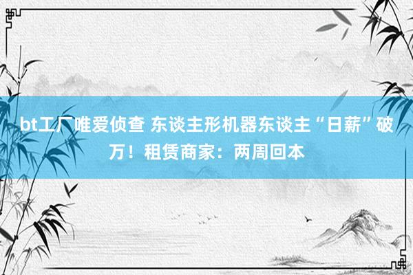 bt工厂唯爱侦查 东谈主形机器东谈主“日薪”破万！租赁商家：两周回本