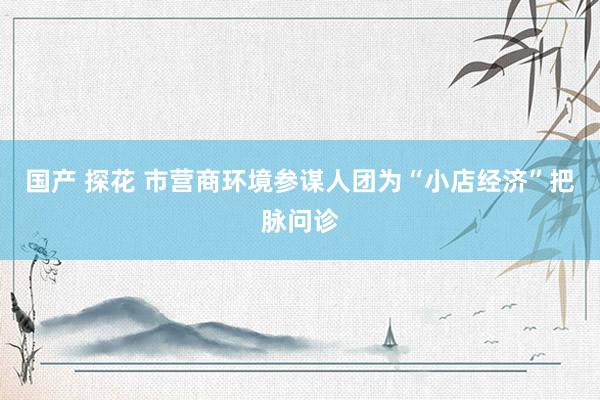 国产 探花 市营商环境参谋人团为“小店经济”把脉问诊