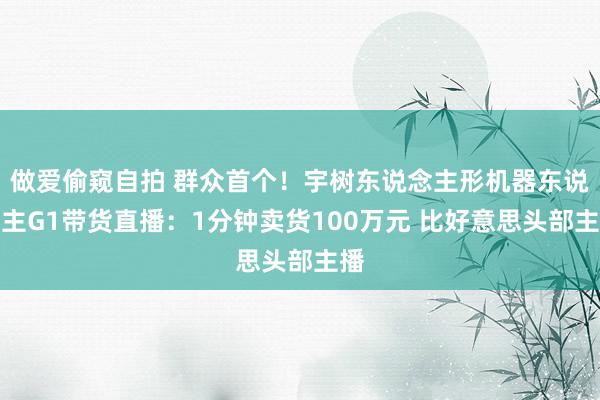 做爱偷窥自拍 群众首个！宇树东说念主形机器东说念主G1带货直播：1分钟卖货100万元 比好意思头部主播
