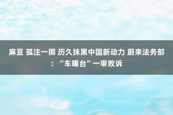 麻豆 孤注一掷 历久抹黑中国新动力 蔚来法务部：“车曝台”一审败诉