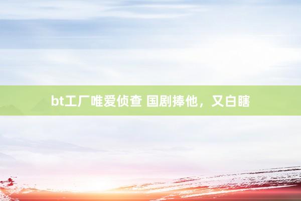 bt工厂唯爱侦查 国剧捧他，又白瞎