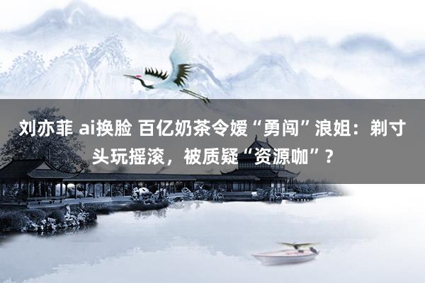 刘亦菲 ai换脸 百亿奶茶令嫒“勇闯”浪姐：剃寸头玩摇滚，被质疑“资源咖”？