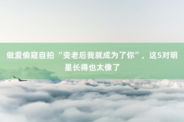 做爱偷窥自拍 “变老后我就成为了你”，这5对明星长得也太像了