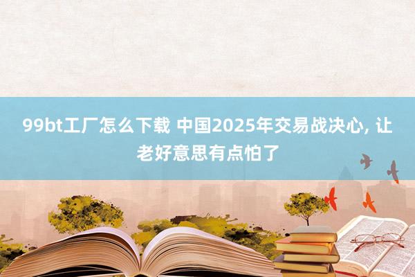 99bt工厂怎么下载 中国2025年交易战决心， 让老好意思有点怕了