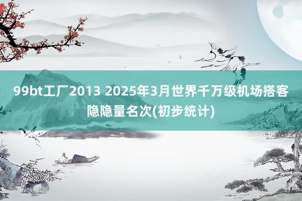 99bt工厂2013 2025年3月世界千万级机场搭客隐隐量名次(初步统计)