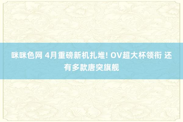 咪咪色网 4月重磅新机扎堆! OV超大杯领衔 还有多款唐突旗舰