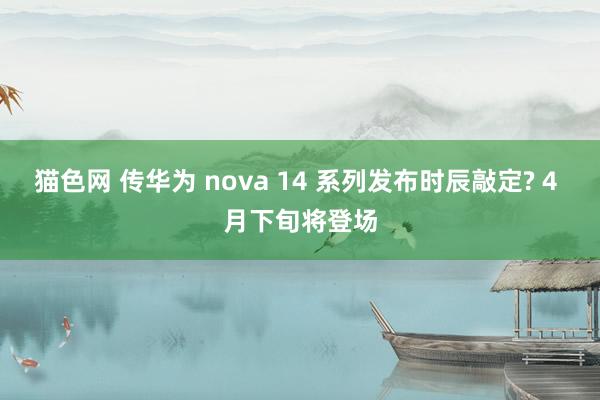 猫色网 传华为 nova 14 系列发布时辰敲定? 4 月下旬将登场