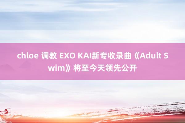 chloe 调教 EXO KAI新专收录曲《Adult Swim》将至今天领先公开