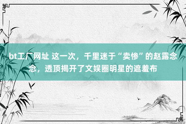bt工厂网址 这一次，千里迷于“卖惨”的赵露念念，透顶揭开了文娱圈明星的遮羞布