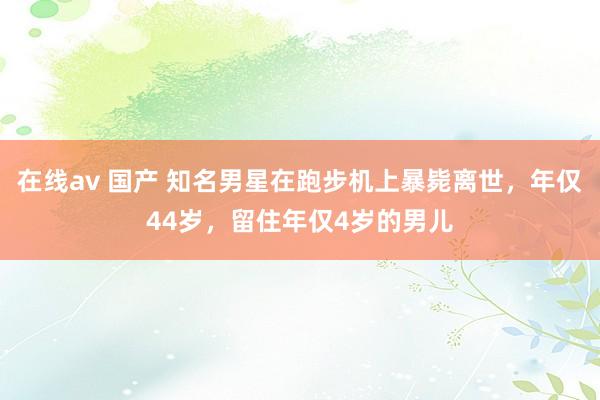在线av 国产 知名男星在跑步机上暴毙离世，年仅44岁，留住年仅4岁的男儿