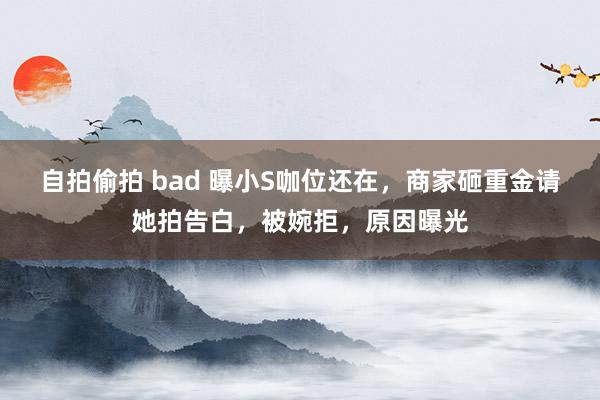 自拍偷拍 bad 曝小S咖位还在，商家砸重金请她拍告白，被婉拒，原因曝光