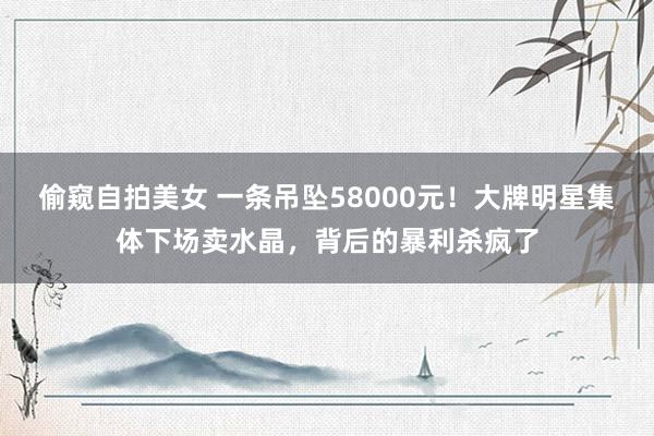 偷窥自拍美女 一条吊坠58000元！大牌明星集体下场卖水晶，背后的暴利杀疯了