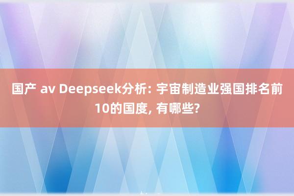 国产 av Deepseek分析: 宇宙制造业强国排名前10的国度， 有哪些?