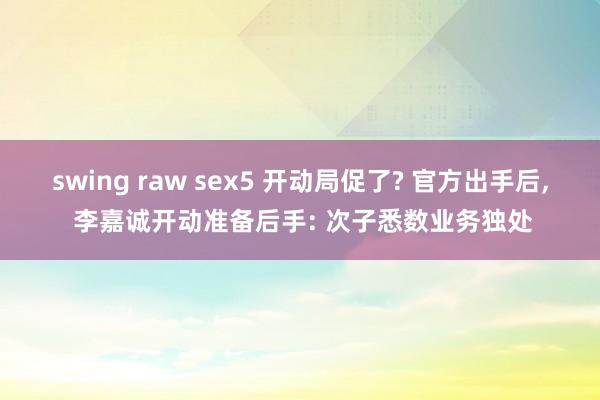 swing raw sex5 开动局促了? 官方出手后， 李嘉诚开动准备后手: 次子悉数业务独处
