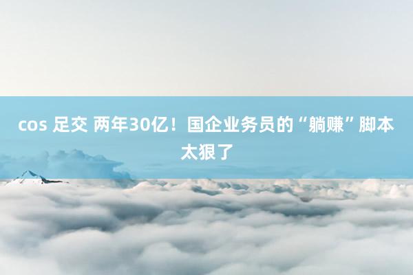 cos 足交 两年30亿！国企业务员的“躺赚”脚本太狠了