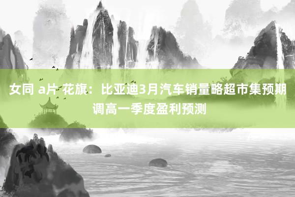 女同 a片 花旗：比亚迪3月汽车销量略超市集预期 调高一季度盈利预测