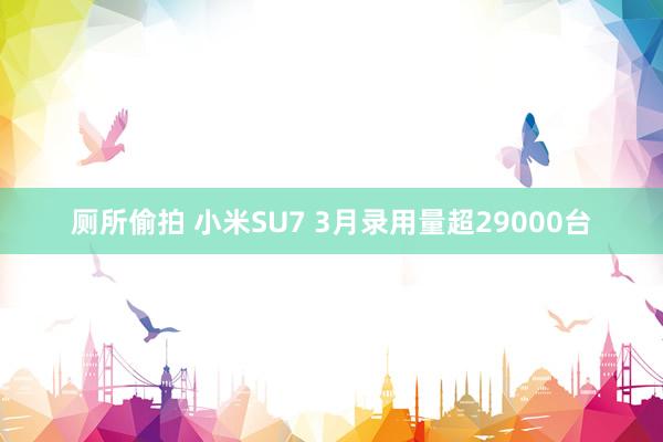 厕所偷拍 小米SU7 3月录用量超29000台