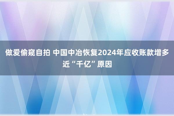 做爱偷窥自拍 中国中冶恢复2024年应收账款增多近“千亿”原因