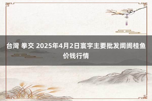 台灣 拳交 2025年4月2日寰宇主要批发阛阓桂鱼价钱行情