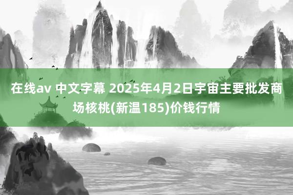 在线av 中文字幕 2025年4月2日宇宙主要批发商场核桃(新温185)价钱行情