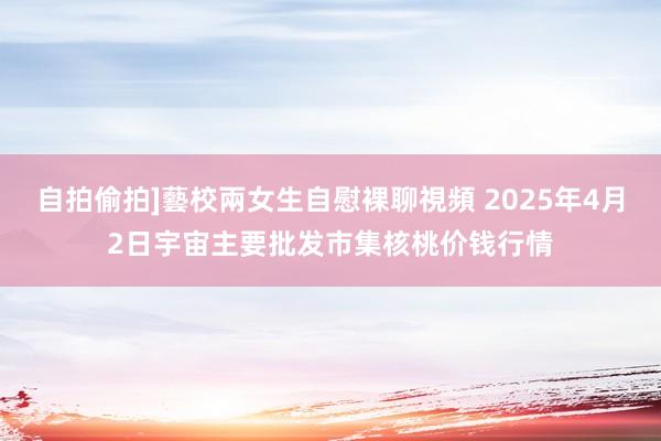 自拍偷拍]藝校兩女生自慰裸聊視頻 2025年4月2日宇宙主要批发市集核桃价钱行情