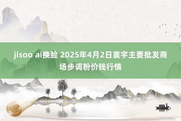 jisoo ai换脸 2025年4月2日寰宇主要批发商场步调粉价钱行情