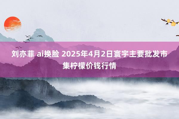 刘亦菲 ai换脸 2025年4月2日寰宇主要批发市集柠檬价钱行情