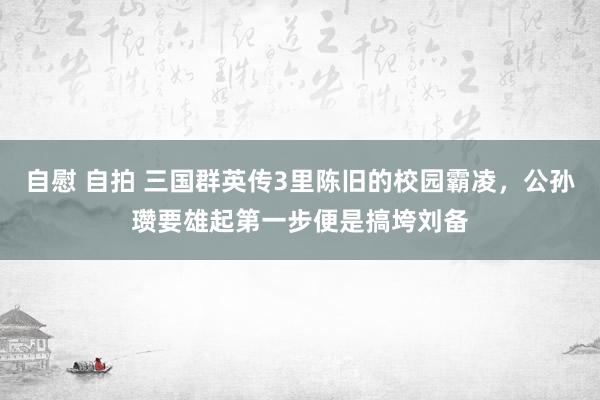 自慰 自拍 三国群英传3里陈旧的校园霸凌，公孙瓒要雄起第一步便是搞垮刘备