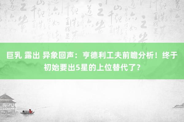 巨乳 露出 异象回声：亨德利工夫前瞻分析！终于初始要出5星的上位替代了？