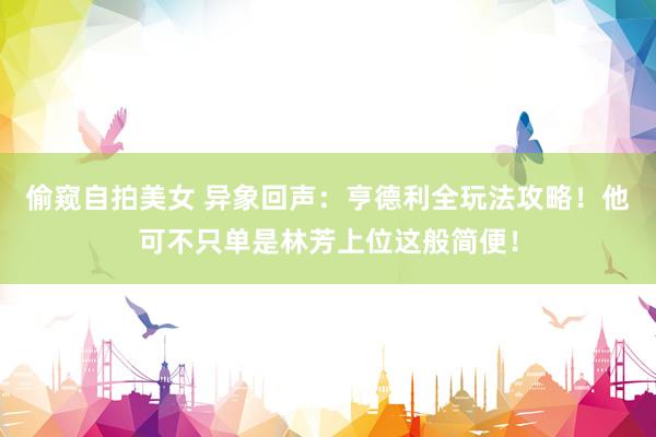 偷窥自拍美女 异象回声：亨德利全玩法攻略！他可不只单是林芳上位这般简便！